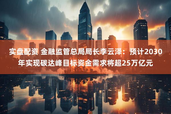 实盘配资 金融监管总局局长李云泽：预计2030年实现碳达峰目标资金需求将超25万亿元