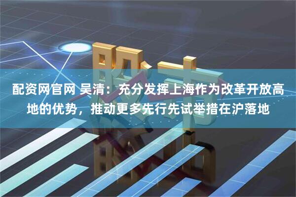 配资网官网 吴清：充分发挥上海作为改革开放高地的优势，推动更多先行先试举措在沪落地
