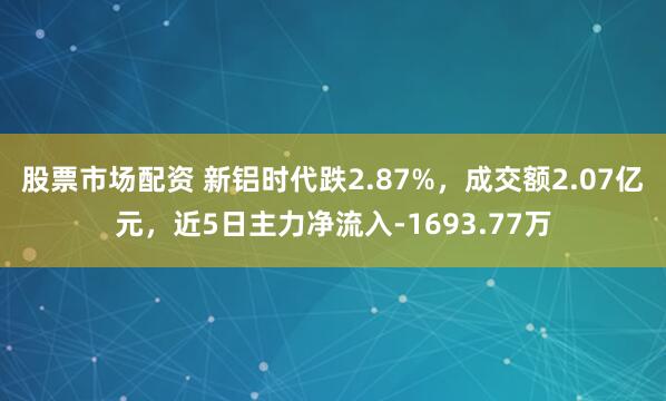 股票市场配资 新铝时代跌2.87%，成交额2.07亿元，近5日主力净流入-1693.77万