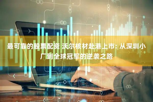 最可靠的股票配资 沃尔核材赴港上市: 从深圳小厂到全球冠军的逆袭之路