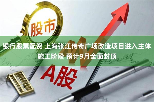 银行股票配资 上海张江传奇广场改造项目进入主体施工阶段 预计9月全面封顶