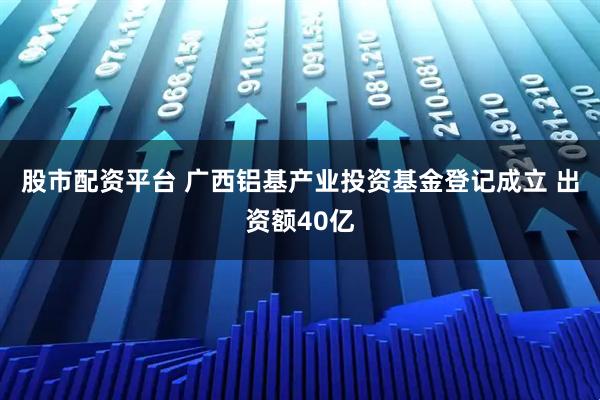 股市配资平台 广西铝基产业投资基金登记成立 出资额40亿