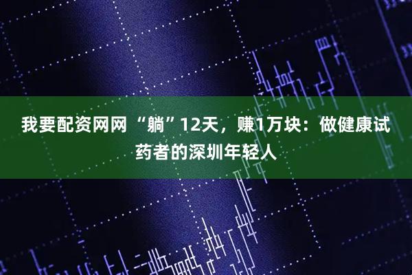 我要配资网网 “躺”12天，赚1万块：做健康试药者的深圳年轻人