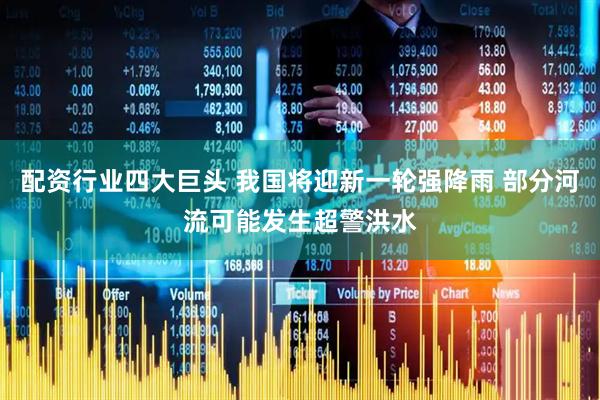 配资行业四大巨头 我国将迎新一轮强降雨 部分河流可能发生超警洪水