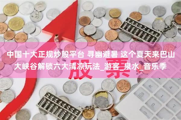 中国十大正规炒股平台 寻幽避暑 这个夏天来巴山大峡谷解锁六大清凉玩法_游客_泉水_音乐季