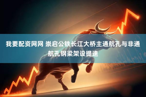 我要配资网网 崇启公铁长江大桥主通航孔与非通航孔钢梁架设提速