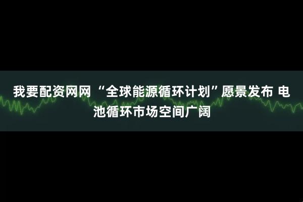 我要配资网网 “全球能源循环计划”愿景发布 电池循环市场空间广阔