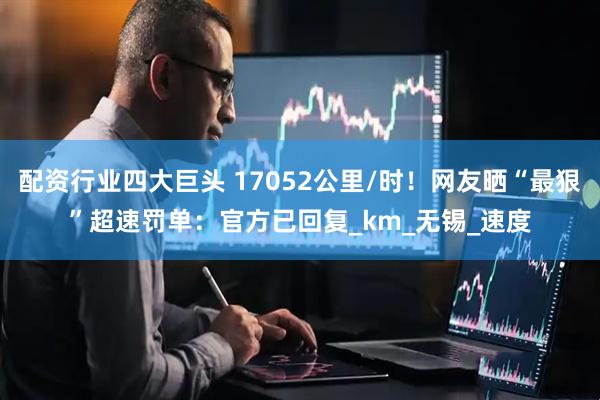配资行业四大巨头 17052公里/时！网友晒“最狠”超速罚单：官方已回复_km_无锡_速度