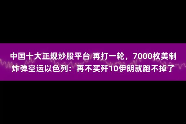 中国十大正规炒股平台 再打一轮，7000枚美制炸弹空运以色列：再不买歼10伊朗就跑不掉了