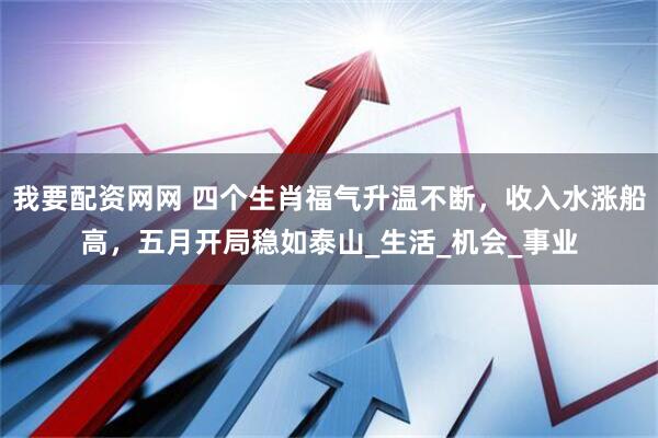 我要配资网网 四个生肖福气升温不断，收入水涨船高，五月开局稳如泰山_生活_机会_事业