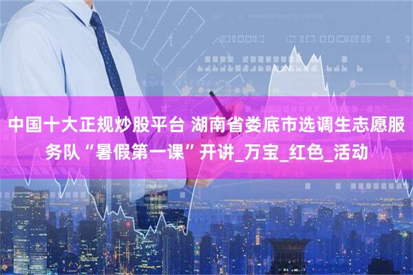 中国十大正规炒股平台 湖南省娄底市选调生志愿服务队“暑假第一课”开讲_万宝_红色_活动
