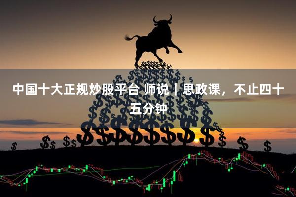 中国十大正规炒股平台 师说｜思政课，不止四十五分钟
