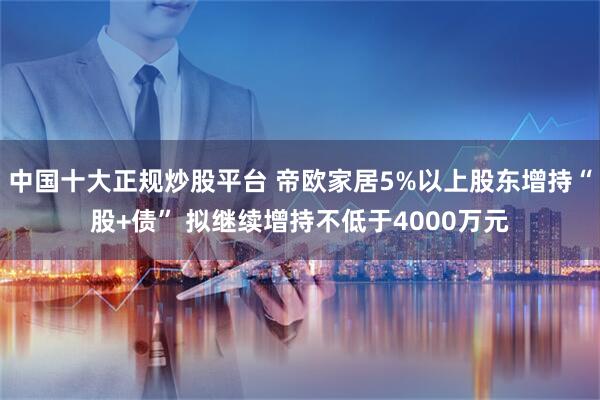 中国十大正规炒股平台 帝欧家居5%以上股东增持“股+债” 拟继续增持不低于4000万元