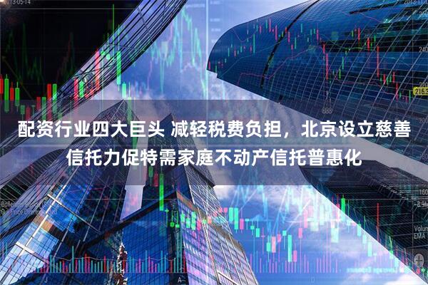配资行业四大巨头 减轻税费负担，北京设立慈善信托力促特需家庭不动产信托普惠化
