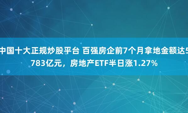 中国十大正规炒股平台 百强房企前7个月拿地金额达5783亿元，房地产ETF半日涨1.27%