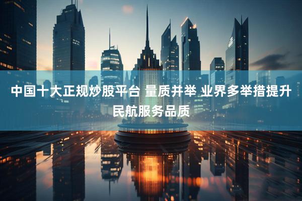 中国十大正规炒股平台 量质并举 业界多举措提升民航服务品质
