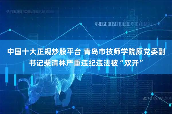 中国十大正规炒股平台 青岛市技师学院原党委副书记柴清林严重违纪违法被“双开”