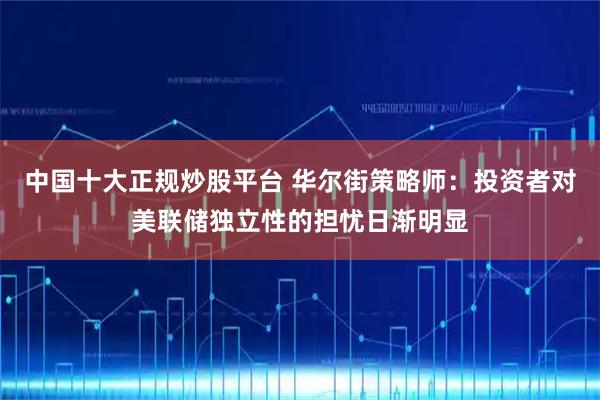 中国十大正规炒股平台 华尔街策略师：投资者对美联储独立性的担忧日渐明显