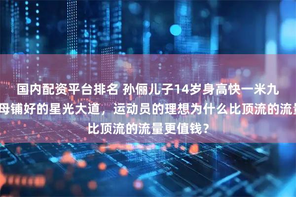 国内配资平台排名 孙俪儿子14岁身高快一米九，拒绝父母铺好的星光大道，运动员的理想为什么比顶流的流量更值钱？