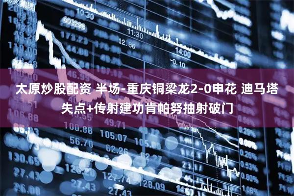 太原炒股配资 半场-重庆铜梁龙2-0申花 迪马塔失点+传射建功肯帕努抽射破门