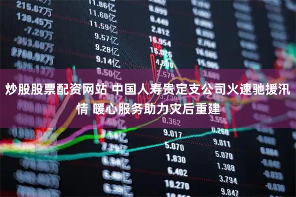 炒股股票配资网站 中国人寿贵定支公司火速驰援汛情 暖心服务助力灾后重建