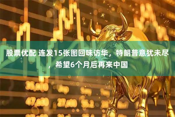 股票优配 连发15张图回味访华，特朗普意犹未尽，希望6个月后再来中国