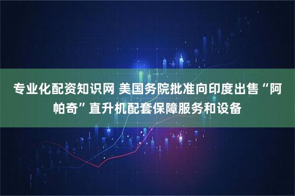 专业化配资知识网 美国务院批准向印度出售“阿帕奇”直升机配套保障服务和设备