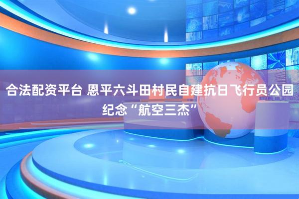 合法配资平台 恩平六斗田村民自建抗日飞行员公园纪念“航空三杰”