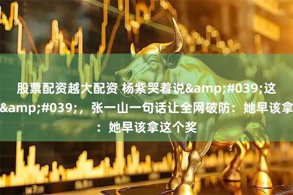 股票配资越大配资 杨紫哭着说'这是起点'，张一山一句话让全网破防：她早该拿这个奖