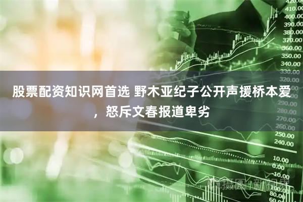 股票配资知识网首选 野木亚纪子公开声援桥本爱，怒斥文春报道卑劣