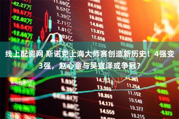线上配资网 斯诺克上海大师赛创造新历史！4强变3强，赵心童与吴宜泽或争冠？