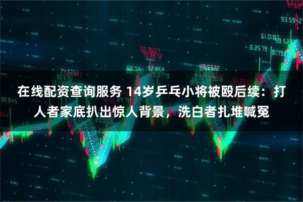 在线配资查询服务 14岁乒乓小将被殴后续：打人者家底扒出惊人背景，洗白者扎堆喊冤